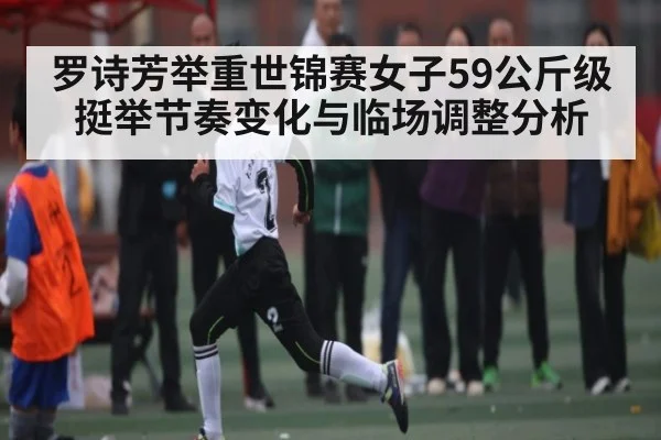 罗诗芳举重世锦赛女子59公斤级挺举节奏变化与临场调整分析